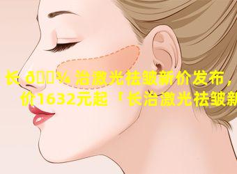 长 🌾 治激光祛皱新价发布，均价1632元起「长治激光祛皱新价发布,均价1632元起」